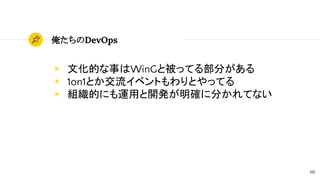 60
俺たちのDevOps
◉ 文化的な事はWinGと被ってる部分がある
◉ 1on1とか交流イベントもわりとやってる
◉ 組織的にも運用と開発が明確に分かれてない
 