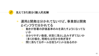 63
見えてきた部分（個人的見解
◉ 運用と開発は分かれてないけど、事業部と開発
とインフラで分かれてる
○ 動きが部署の評価基準のみを満たすようになってな
いか
○ 分かりやすい数値、状態に落とし込みすぎてないか
（多くの場合、簡略化は何かを削ぎ落す
○ 間に落ちてるボールを拾うメリットはあるのか
 