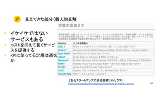64
見えてきた部分（個人的見解
◉ イケイケではない
サービスもある
◉ コストを抑えて長くサービ
スを提供する
◉ KPIに使ってる定規は適切
か
とあるスタートアップの評価指標（メトリクス）
https://www.slideshare.net/takaumada/startup-metrics-survive
 