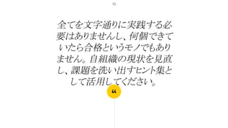 “
全てを文字通りに実践する必
要はありませんし、何個できて
いたら合格というモノでもあり
ません。自組織の現状を見直
し、課題を洗い出すヒント集と
して活用してください。
73
 