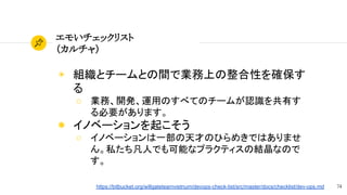 74
エモいチェックリスト
（カルチャ）
◉ 組織とチームとの間で業務上の整合性を確保す
る
○ 業務、開発、運用のすべてのチームが認識を共有す
る必要があります。
◉ イノベーションを起こそう
○ イノベーションは一部の天才のひらめきではありませ
ん。私たち凡人でも可能なプラクティスの結晶なので
す。
https://bitbucket.org/willgateteamvietnum/devops-check-list/src/master/docs/checklist/dev-ops.md
 