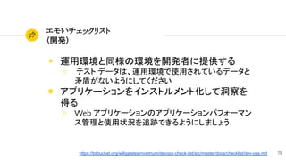 75
エモいチェックリスト
（開発）
◉ 運用環境と同様の環境を開発者に提供する
○ テスト データは、運用環境で使用されているデータと
矛盾がないようにしてください
◉ アプリケーションをインストルメント化して洞察を
得る
○ Web アプリケーションのアプリケーションパフォーマン
ス管理と使用状況を追跡できるようにしましょう
https://bitbucket.org/willgateteamvietnum/devops-check-list/src/master/docs/checklist/dev-ops.md
 