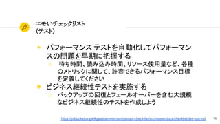 76
エモいチェックリスト
（テスト）
◉ パフォーマンス テストを自動化してパフォーマン
スの問題を早期に把握する
○ 待ち時間、読み込み時間、リソース使用量など、各種
のメトリックに関して、許容できるパフォーマンス目標
を定義してください
◉ ビジネス継続性テストを実施する
○ バックアップの回復とフェールオーバーを含む大規模
なビジネス継続性のテストを作成しよう
https://bitbucket.org/willgateteamvietnum/devops-check-list/src/master/docs/checklist/dev-ops.md
 