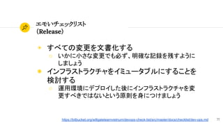 77
エモいチェックリスト
（Release）
◉ すべての変更を文書化する
○ いかに小さな変更でも必ず、明確な記録を残すように
しましょう
◉ インフラストラクチャをイミュータブルにすることを
検討する
○ 運用環境にデプロイした後にインフラストラクチャを変
更すべきではないという原則を身につけましょう
https://bitbucket.org/willgateteamvietnum/devops-check-list/src/master/docs/checklist/dev-ops.md
 