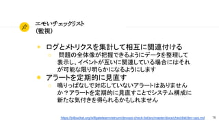 78
エモいチェックリスト
（監視）
◉ ログとメトリクスを集計して相互に関連付ける
○ 問題の全体像が把握できるようにデータを整理して
表示し、イベントが互いに関連している場合にはそれ
が可能な限り明らかになるようにします
◉ アラートを定期的に見直す
○ 鳴りっぱなしで対応していないアラートはありません
か？アラートを定期的に見直すことでシステム構成に
新たな気付きを得られるかもしれません
https://bitbucket.org/willgateteamvietnum/devops-check-list/src/master/docs/checklist/dev-ops.md
 