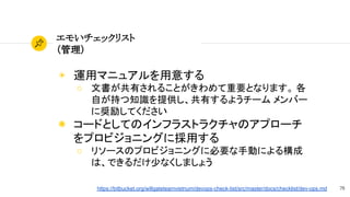 79
エモいチェックリスト
（管理）
◉ 運用マニュアルを用意する
○ 文書が共有されることがきわめて重要となります。 各
自が持つ知識を提供し、共有するようチーム メンバー
に奨励してください
◉ コードとしてのインフラストラクチャのアプローチ
をプロビジョニングに採用する
○ リソースのプロビジョニングに必要な手動による構成
は、できるだけ少なくしましょう
https://bitbucket.org/willgateteamvietnum/devops-check-list/src/master/docs/checklist/dev-ops.md
 