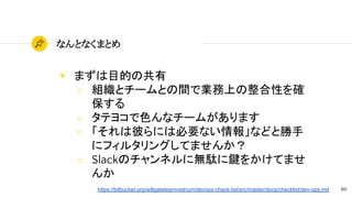 80
なんとなくまとめ
◉ まずは目的の共有
○ 組織とチームとの間で業務上の整合性を確
保する
○ タテヨコで色んなチームがあります
○ 「それは彼らには必要ない情報」などと勝手
にフィルタリングしてませんか？
○ Slackのチャンネルに無駄に鍵をかけてませ
んか
https://bitbucket.org/willgateteamvietnum/devops-check-list/src/master/docs/checklist/dev-ops.md
 