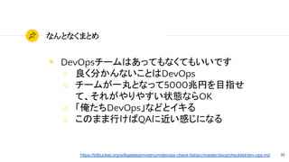 81
なんとなくまとめ
◉ DevOpsチームはあってもなくてもいいです
○ 良く分かんないことはDevOps
○ チームが一丸となって5000兆円を目指せ
て、それがやりやすい状態ならOK
○ 「俺たちDevOps」などとイキる
○ このまま行けばQAに近い感じになる
https://bitbucket.org/willgateteamvietnum/devops-check-list/src/master/docs/checklist/dev-ops.md
 