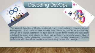 The assured benefits of DevOps philosophy are rapid software releases, shorter
development cycles, reduced risks, quicker issue resolution, and better productivity.
DevOps is a logical extension to agile and the main force behind the dynamism
exhibited by many tech-giants for their extraordinary high performance. Shared
responsibility, agile processes, automated tasks, smarter workflows, fearless
innovation and continuous feedback are the driving factors of a DevOps.
Decoding DevOps
 
