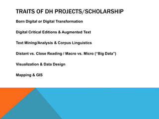 TRAITS OF DH PROJECTS/SCHOLARSHIP
Born Digital or Digital Transformation
Digital Critical Editions & Augmented Text
Text Mining/Analysis & Corpus Linguistics
Distant vs. Close Reading / Macro vs. Micro (“Big Data”)
Visualization & Data Design
Mapping & GIS
 