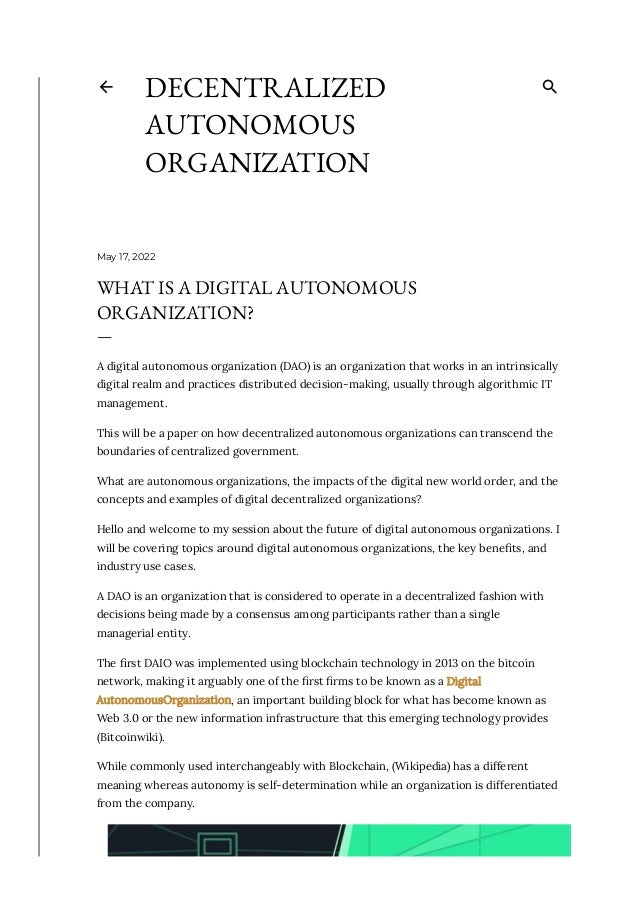 May 17, 2022
WHAT IS A DIGITAL AUTONOMOUS
ORGANIZATION?
—
A digital autonomous organization (DAO) is an organization that works in an intrinsically
digital realm and practices distributed decision-making, usually through algorithmic IT
management. 
This will be a paper on how decentralized autonomous organizations can transcend the
boundaries of centralized government. 
What are autonomous organizations, the impacts of the digital new world order, and the
concepts and examples of digital decentralized organizations?
Hello and welcome to my session about the future of digital autonomous organizations. I
will be covering topics around digital autonomous organizations, the key bene몭ts, and
industry use cases. 
A DAO is an organization that is considered to operate in a decentralized fashion with
decisions being made by a consensus among participants rather than a single
managerial entity. 
The 몭rst DAIO was implemented using blockchain technology in 2013 on the bitcoin
network, making it arguably one of the 몭rst 몭rms to be known as a Digital
AutonomousOrganization, an important building block for what has become known as
Web 3.0 or the new information infrastructure that this emerging technology provides
(Bitcoinwiki).
While commonly used interchangeably with Blockchain, (Wikipedia) has a different
meaning whereas autonomy is self-determination while an organization is differentiated
from the company. 
DECENTRALIZED
AUTONOMOUS
ORGANIZATION
 