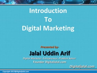 Introduction
To
Digital Marketing
Presented by-Presented by-
Jalal Uddin ArifJalal Uddin Arif
Digital Marketer, Entrepreneur, Problem SolverDigital Marketer, Entrepreneur, Problem Solver
Founder DigitalJalal.comFounder DigitalJalal.com
Digitaljalal.comDigitaljalal.com
Copyright-2017@Digitaljalal.com
 