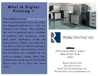 What Is Digital
      Printing ?

The abilities of our digital printing
allow us to generate short run popu-
lar demand perform at a very ag-
gressive cost variety. The machines
are used to generate quite a number
of perform, like brochures, cards,
post cards, catalogues, books and
mini-posters. Clients can add vary-
ing data to their products leading to
                                                   Address
a much higher rate of return. A vari-
                                         300 Corporate Drive - Suite 6
ety of shares are available for use           Blauvelt New York
such as opaque, coated, linen, laid,                10913
pearlescent, crack-n-peel and double
thick cover up to 18pt and many                  Phone: 845-535-3235
more.                                             Fax: 845-535-3234
                                          Email: sales@ryanprintingny.com
                                        Website: http://www.ryanprintingny.com
 