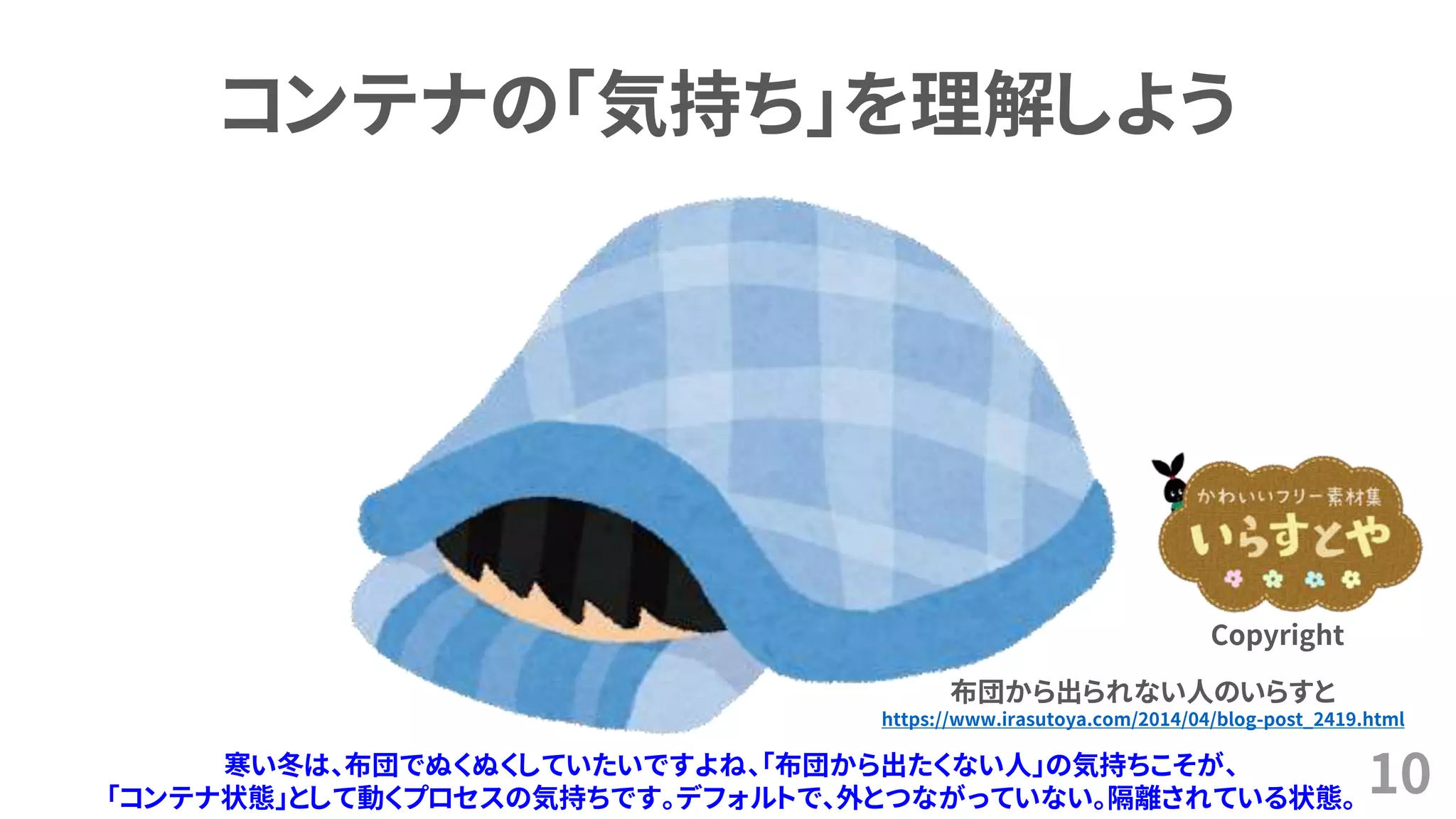 10
コンテナの「気持ち」を理解しよう
布団から出られない人のいらすと
https://www.irasutoya.com/2014/04/blog-post_2419.html
Copyright
寒い冬は、布団でぬくぬくしていたいですよね、「布団から出たくない人」の気持ちこそが、
「コンテナ状態」として動くプロセスの気持ちです。デフォルトで、外とつながっていない。隔離されている状態。
 
