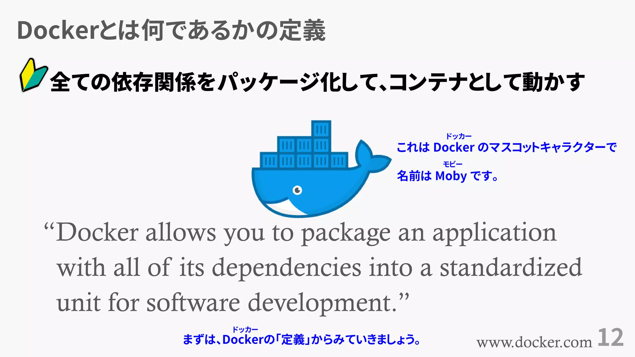 Dockerとは何であるかの定義
12
“Docker allows you to package an application
with all of its dependencies into a standardized
unit for software development.”
www.docker.com
全ての依存関係をパッケージ化して、コンテナとして動かす
まずは、Dockerの「定義」からみていきましょう。
これは Docker のマスコットキャラクターで
名前は Moby です。
モビー
ドッカー
ドッカー
 