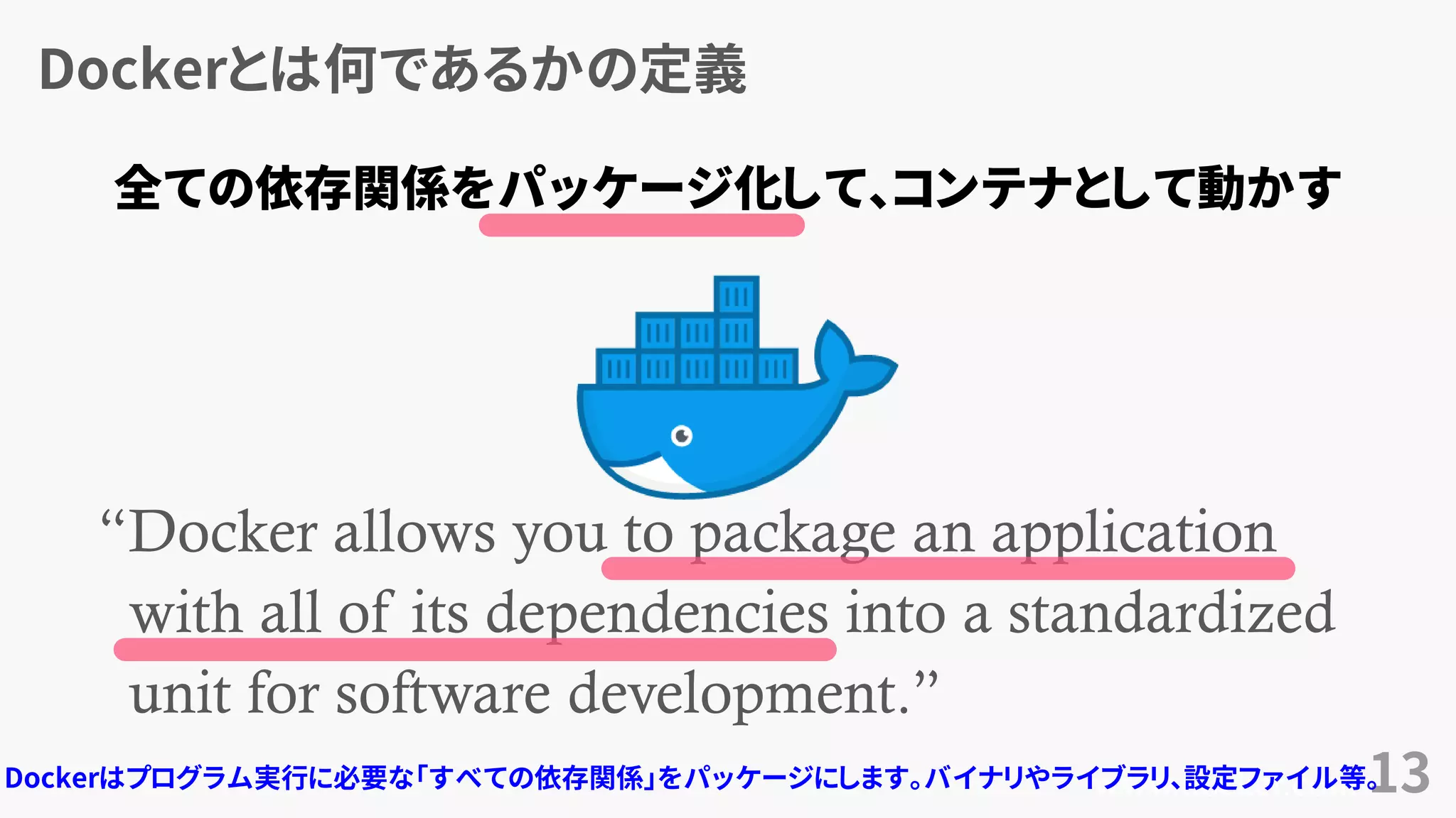 Dockerとは何であるかの定義
13
“Docker allows you to package an application
with all of its dependencies into a standardized
unit for software development.”
www.docker.com
全ての依存関係をパッケージ化して、コンテナとして動かす
Dockerはプログラム実行に必要な「すべての依存関係」をパッケージにします。バイナリやライブラリ、設定ファイル等。
 