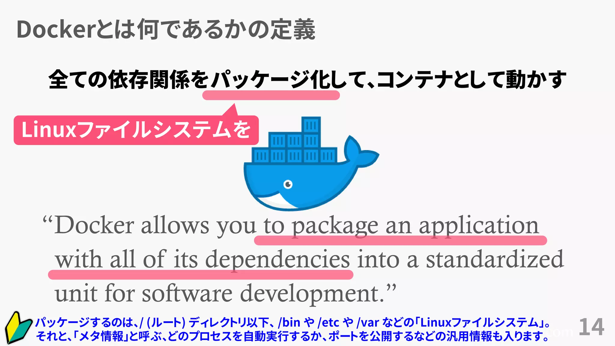 Dockerとは何であるかの定義
14
“Docker allows you to package an application
with all of its dependencies into a standardized
unit for software development.”
www.docker.com
全ての依存関係をパッケージ化して、コンテナとして動かす
パッケージするのは、/ (ルート) ディレクトリ以下、 /bin や /etc や /var などの「Linuxファイルシステム」。
それと、「メタ情報」と呼ぶ、どのプロセスを自動実行するか、ポートを公開するなどの汎用情報も入ります。
Linuxファイルシステムを
 