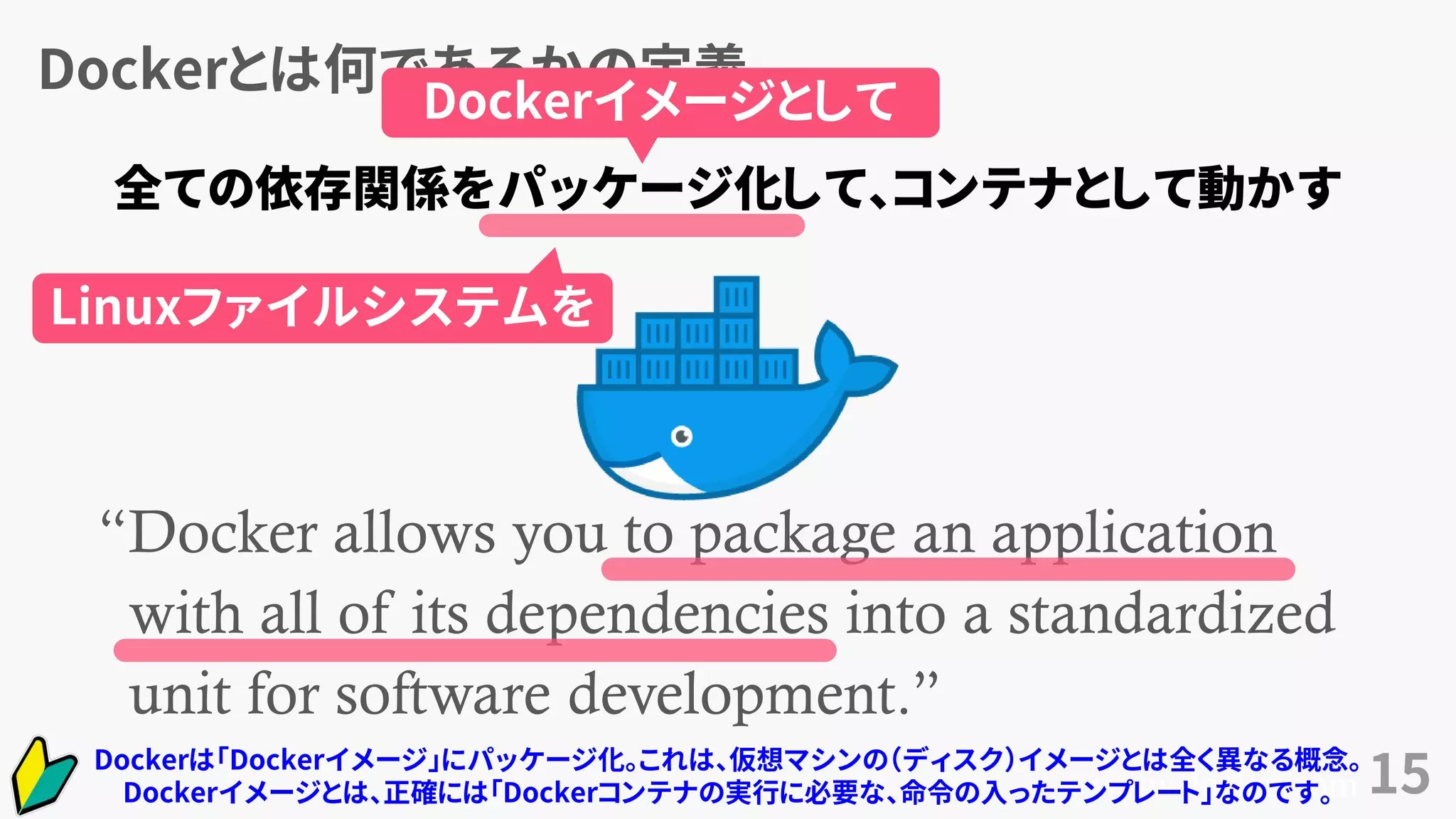 Dockerとは何であるかの定義
15
“Docker allows you to package an application
with all of its dependencies into a standardized
unit for software development.”
www.docker.com
全ての依存関係をパッケージ化して、コンテナとして動かす
Dockerイメージとして
Linuxファイルシステムを
Dockerは「Dockerイメージ」にパッケージ化。これは、仮想マシンの（ディスク）イメージとは全く異なる概念。
Dockerイメージとは、正確には「Dockerコンテナの実行に必要な、命令の入ったテンプレート」なのです。
 