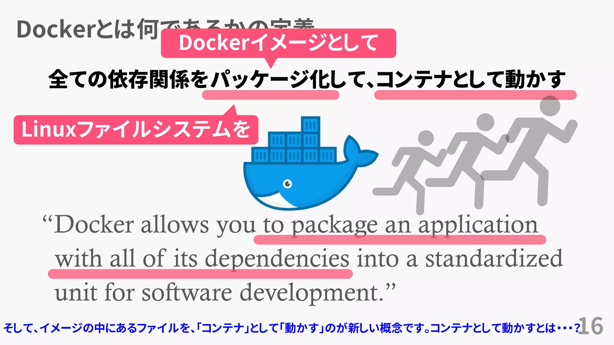 Dockerとは何であるかの定義
16
“Docker allows you to package an application
with all of its dependencies into a standardized
unit for software development.”
www.docker.com
全ての依存関係をパッケージ化して、コンテナとして動かす
Dockerイメージとして
Linuxファイルシステムを
そして、イメージの中にあるファイルを、「コンテナ」として「動かす」のが新しい概念です。コンテナとして動かすとは・・・？
 