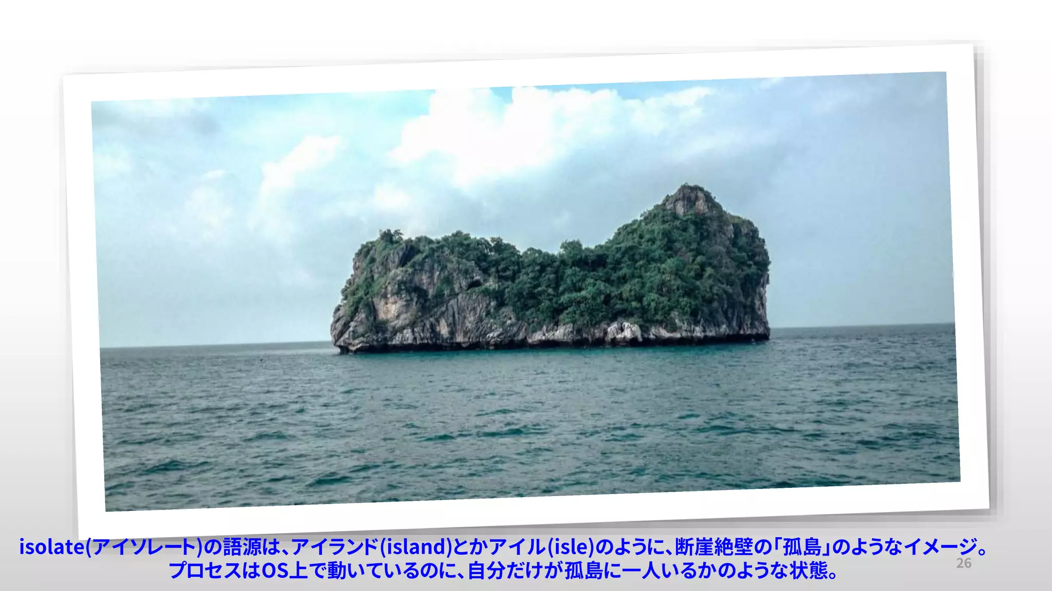 26
isolate(アイソレート)の語源は、アイランド(island)とかアイル(isle)のように、断崖絶壁の「孤島」のようなイメージ。
プロセスはOS上で動いているのに、自分だけが孤島に一人いるかのような状態。
 