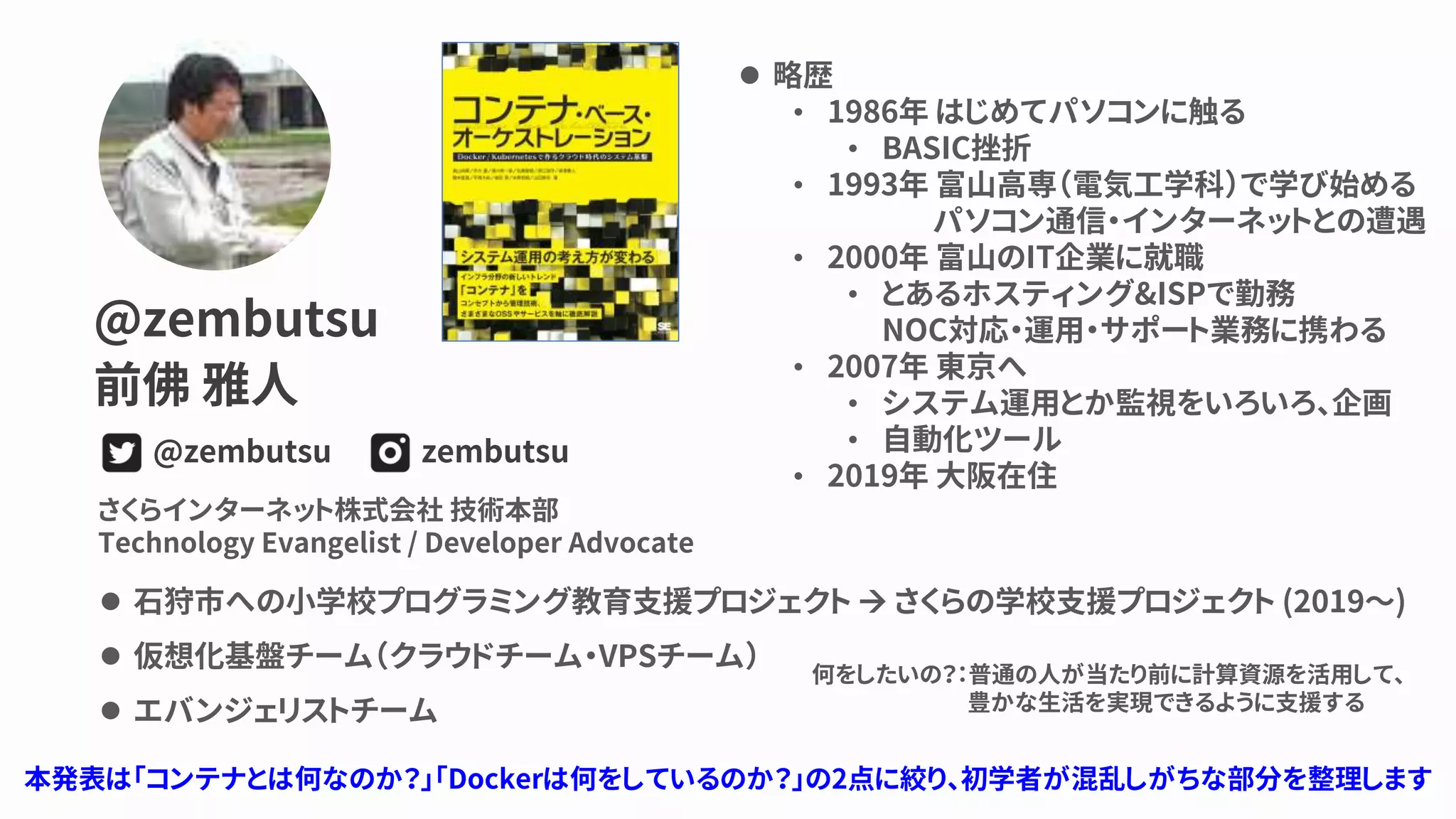 @zembutsu
前佛 雅人
zembutsu@zembutsu
さくらインターネット株式会社 技術本部
Technology Evangelist / Developer Advocate
⚫ 石狩市への小学校プログラミング教育支援プロジェクト → さくらの学校支援プロジェクト (2019～)
⚫ 仮想化基盤チーム（クラウドチーム・VPSチーム）
⚫ エバンジェリストチーム
⚫ 略歴
• 1986年 はじめてパソコンに触る
• BASIC挫折
• 1993年 富山高専（電気工学科）で学び始める
パソコン通信・インターネットとの遭遇
• 2000年 富山のIT企業に就職
• とあるホスティング&ISPで勤務
NOC対応・運用・サポート業務に携わる
• 2007年 東京へ
• システム運用とか監視をいろいろ、企画
• 自動化ツール
• 2019年 大阪在住
何をしたいの？：普通の人が当たり前に計算資源を活用して、
豊かな生活を実現できるように支援する
本発表は「コンテナとは何なのか？」「Dockerは何をしているのか？」の2点に絞り、初学者が混乱しがちな部分を整理します
 