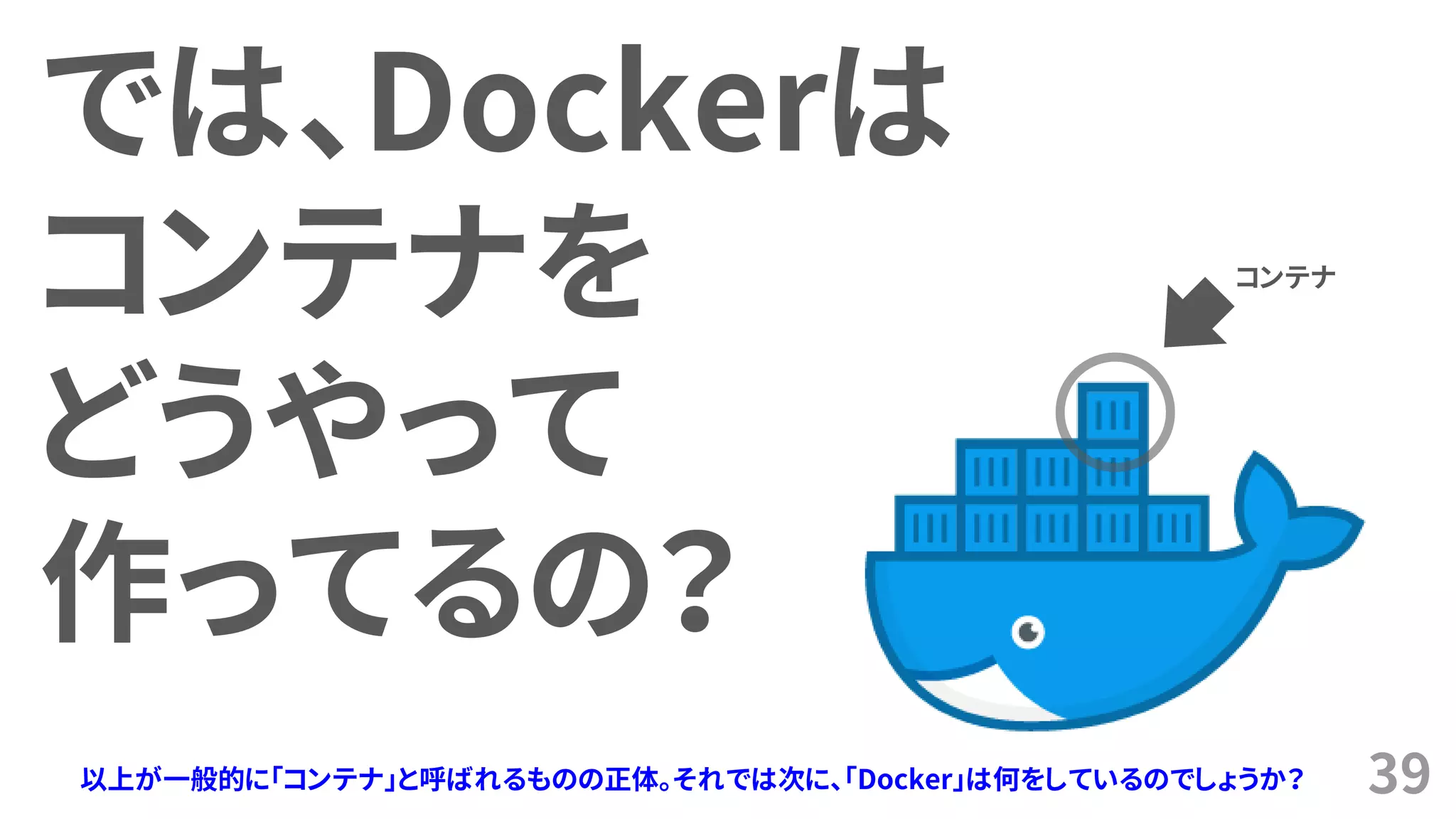 39
では、Dockerは
コンテナを
どうやって
作ってるの？
以上が一般的に「コンテナ」と呼ばれるものの正体。それでは次に、「Docker」は何をしているのでしょうか？
コンテナ
 