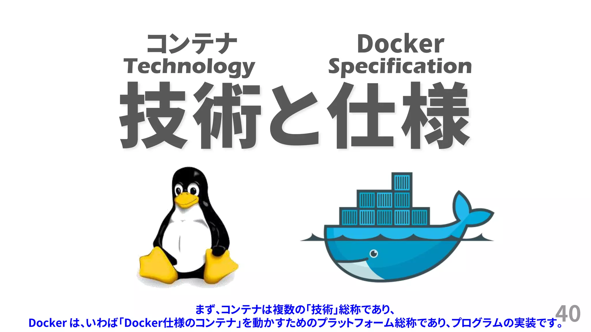 40
技術と仕様
Technology Specification
コンテナ Docker
まず、コンテナは複数の「技術」総称であり、
Docker は、いわば「Docker仕様のコンテナ」を動かすためのプラットフォーム総称であり、プログラムの実装です。
 