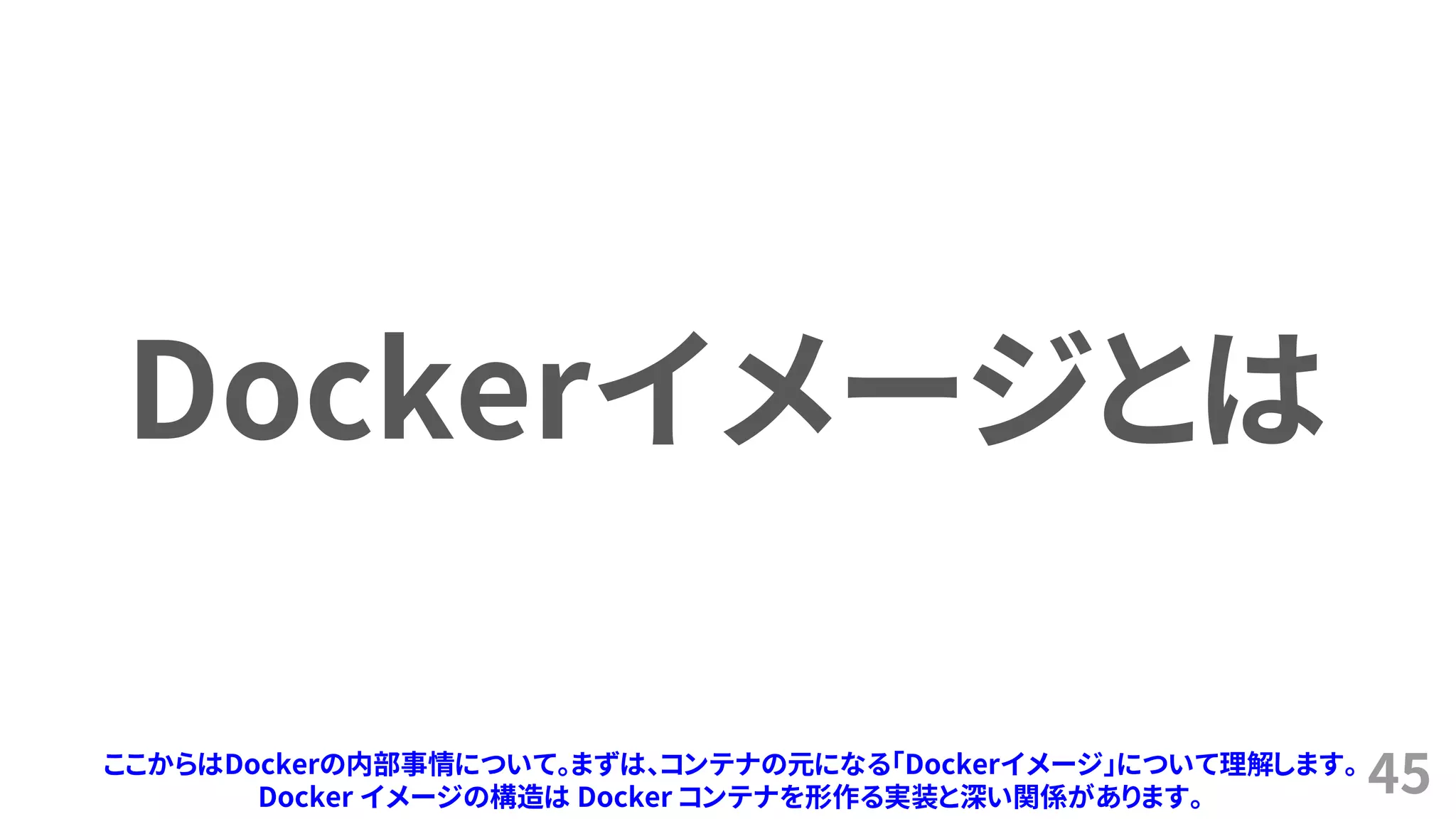 45
Dockerイメージとは
ここからはDockerの内部事情について。まずは、コンテナの元になる「Dockerイメージ」について理解します。
Docker イメージの構造は Docker コンテナを形作る実装と深い関係があります。
 