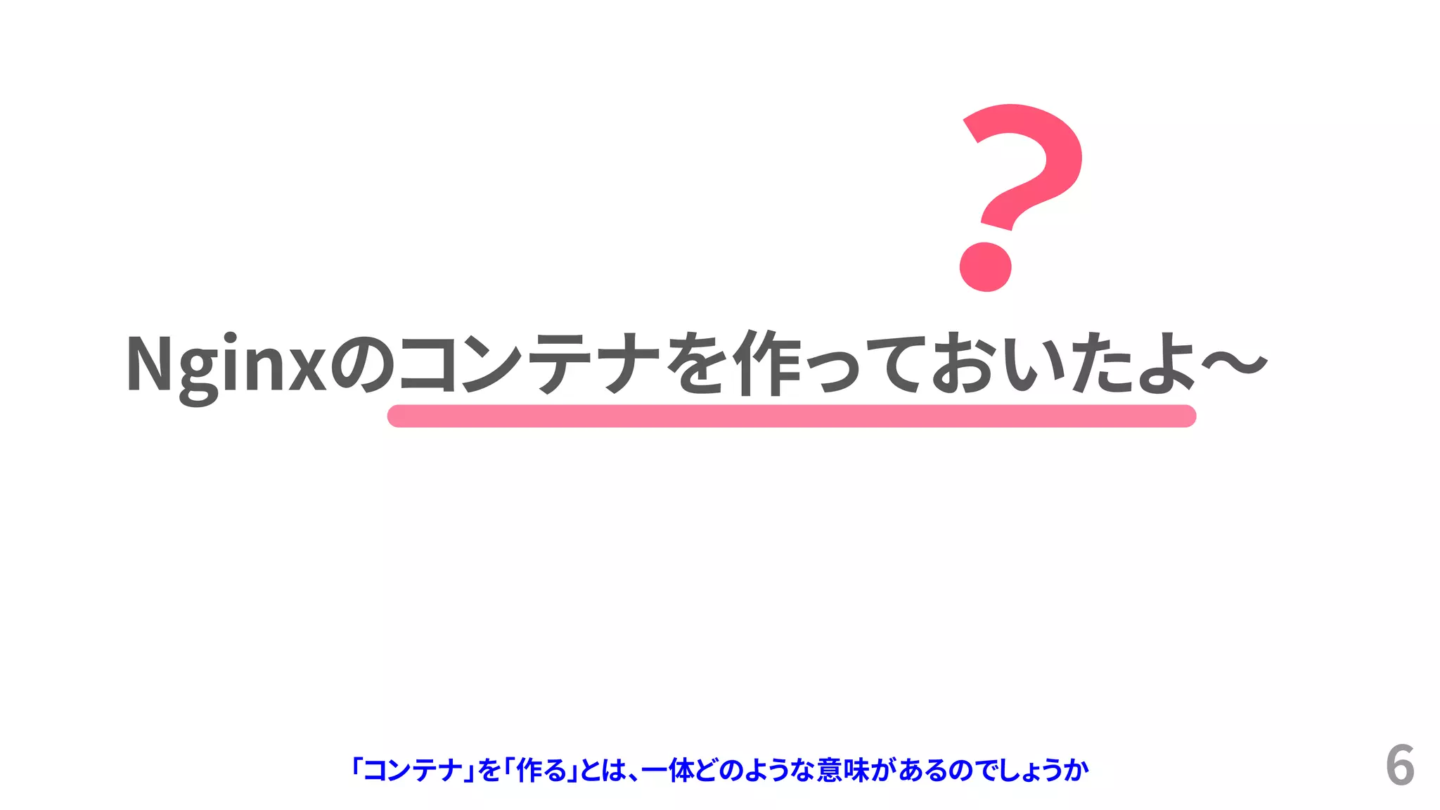 6
Nginxのコンテナを作っておいたよ～
「コンテナ」を「作る」とは、一体どのような意味があるのでしょうか
 
