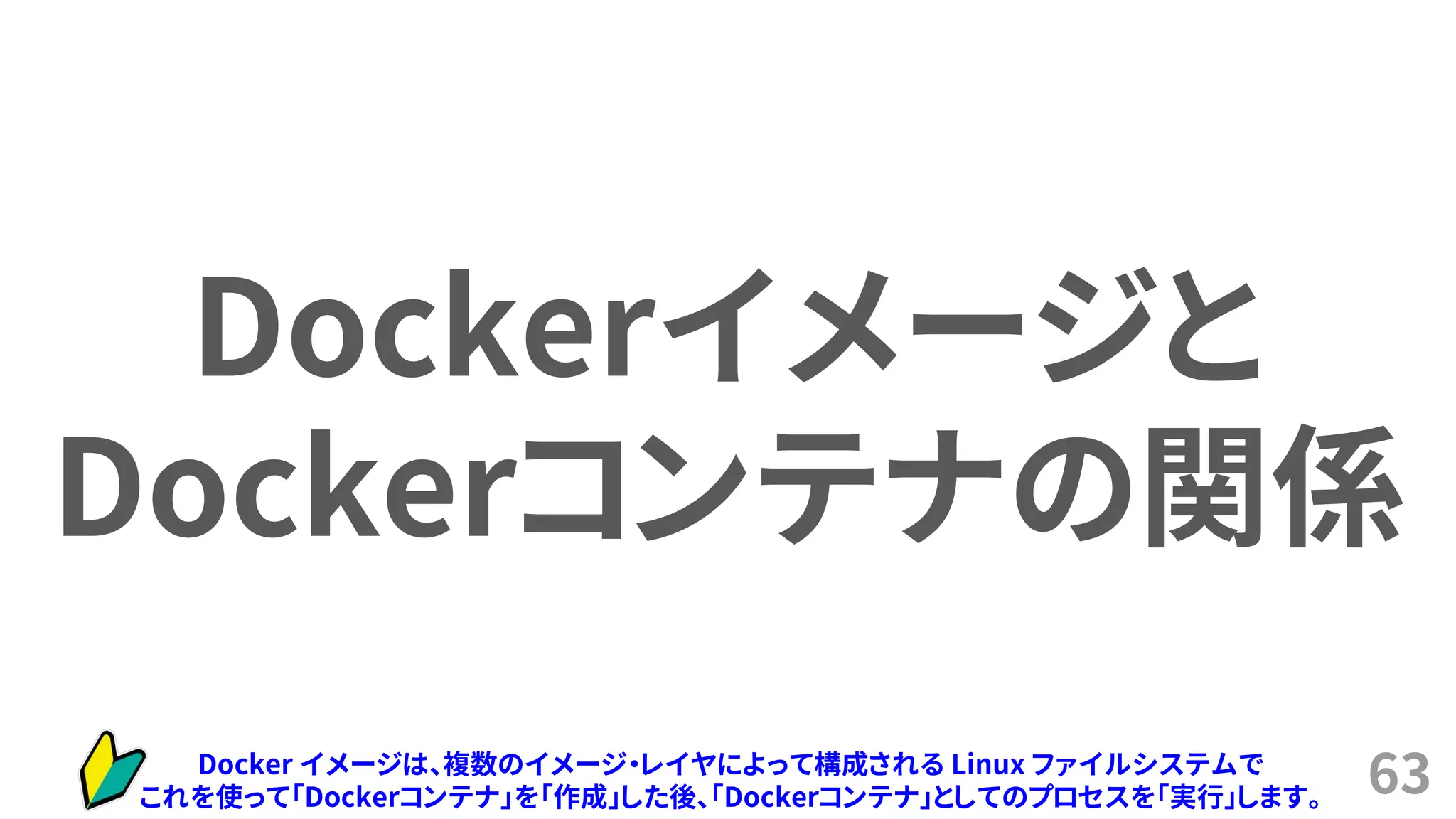 63
Dockerイメージと
Dockerコンテナの関係
Docker イメージは、複数のイメージ・レイヤによって構成される Linux ファイルシステムで
これを使って「Dockerコンテナ」を「作成」した後、「Dockerコンテナ」としてのプロセスを「実行」します。
 