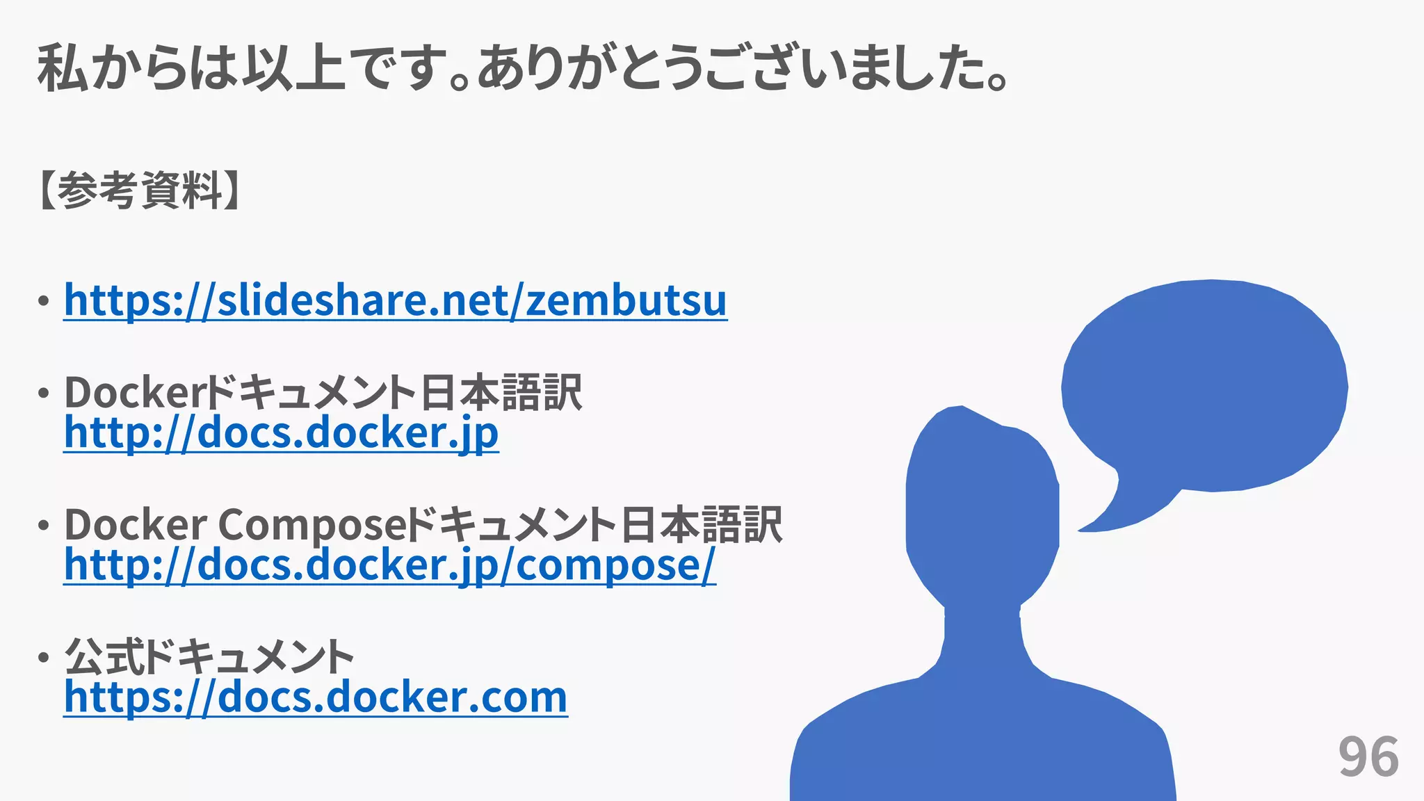 私からは以上です。ありがとうございました。
【参考資料】
• https://slideshare.net/zembutsu
• Dockerドキュメント日本語訳
http://docs.docker.jp
• Docker Composeドキュメント日本語訳
http://docs.docker.jp/compose/
• 公式ドキュメント
https://docs.docker.com
96
 