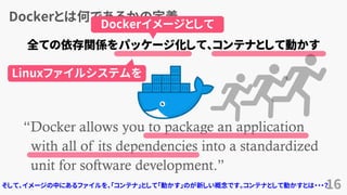 Dockerとは何であるかの定義
16
“Docker allows you to package an application
with all of its dependencies into a standardized
unit for software development.”
www.docker.com
全ての依存関係をパッケージ化して、コンテナとして動かす
Dockerイメージとして
Linuxファイルシステムを
そして、イメージの中にあるファイルを、「コンテナ」として「動かす」のが新しい概念です。コンテナとして動かすとは・・・？
 