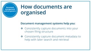 How documents are
organised
 Consistently capture documents into your
chosen filing structure
 Consistently capture document metadata to
help with later search and retrieval
Document management systems help you:
Document
management
policies govern:
 
