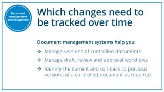 Which changes need to
be tracked over time
 Manage versions of controlled documents
 Manage draft, review and approval workflows
 Identify the current and roll-back to previous
versions of a controlled document as required
Document management systems help you:
Document
management
policies govern:
 