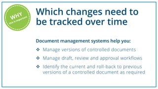 Which changes need to
be tracked over time
 Manage versions of controlled documents
 Manage draft, review and approval workflows
 Identify the current and roll-back to previous
versions of a controlled document as required
Document management systems help you:
 