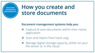 How you create and
store documents
Document
management
policies govern:
 Capture & save documents within their native
application
 Scan and import from hard-copy
 Manage digital storage capacity, either on your
file-server or in the cloud
Document management systems help you:
 