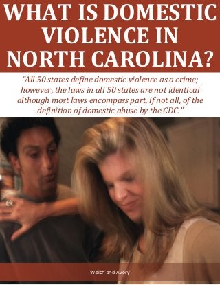 What Is Domestic Violence in North Carolina? www.welchavery.com 1
WHAT IS DOMESTIC
VIOLENCE IN
NORTH CAROLINA?
Welch and Avery
“All 50 states define domestic violence as a crime;
however, the laws in all 50 states are not identical
although most laws encompass part, if not all, of the
definition of domestic abuse by the CDC.”
 