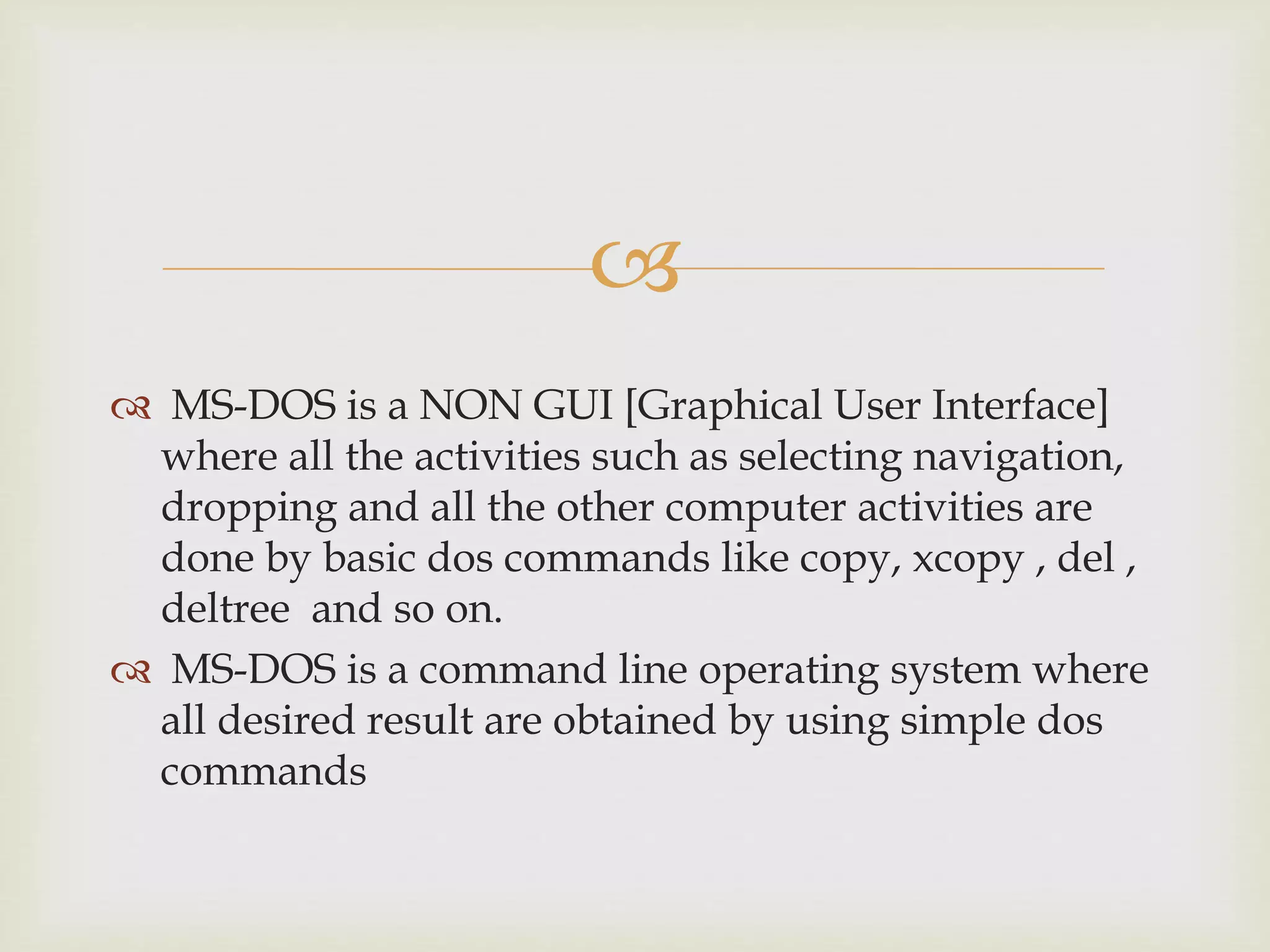 
 MS-DOS is a NON GUI [Graphical User Interface]
where all the activities such as selecting navigation,
dropping and all the other computer activities are
done by basic dos commands like copy, xcopy , del ,
deltree and so on.
 MS-DOS is a command line operating system where
all desired result are obtained by using simple dos
commands
 