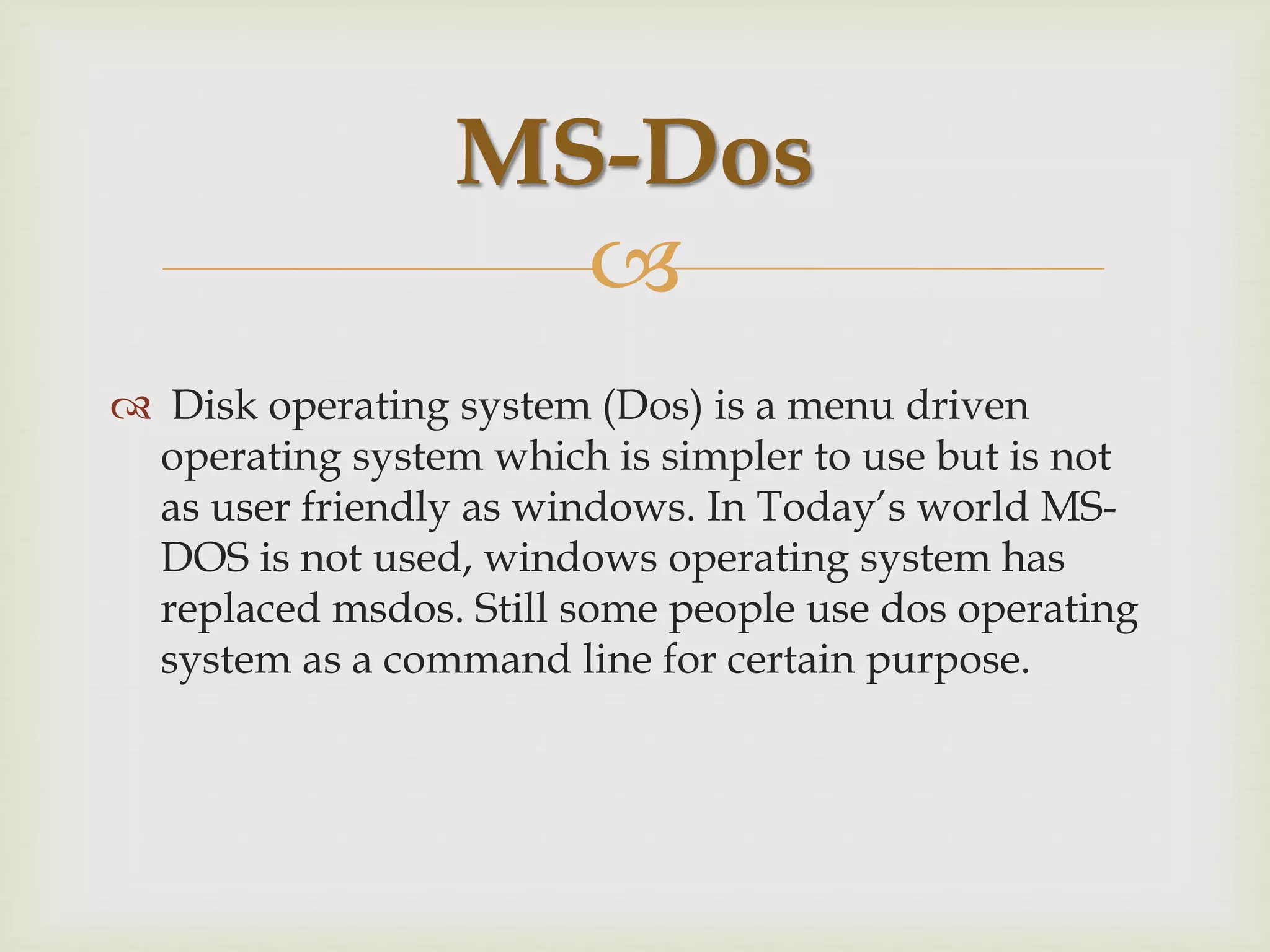 
 Disk operating system (Dos) is a menu driven
operating system which is simpler to use but is not
as user friendly as windows. In Today’s world MS-
DOS is not used, windows operating system has
replaced msdos. Still some people use dos operating
system as a command line for certain purpose.
MS-Dos
 
