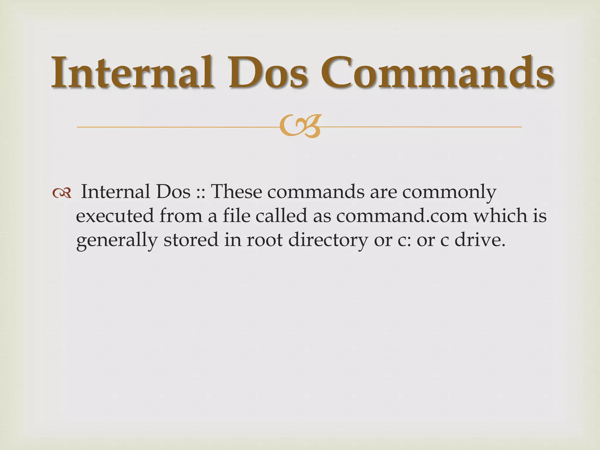 
 Internal Dos :: These commands are commonly
executed from a file called as command.com which is
generally stored in root directory or c: or c drive.
Internal Dos Commands
 