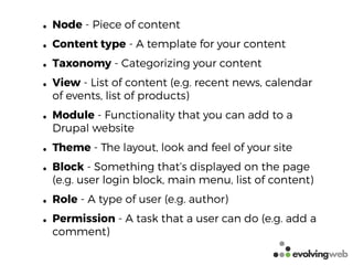 • Node - Piece of content
• Content type - A template for your content
• Taxonomy - Categorizing your content
• View - List of content (e.g. recent news, calendar
of events, list of products)
• Module - Functionality that you can add to a
Drupal website
• Theme - The layout, look and feel of your site
• Block - Something that’s displayed on the page
(e.g. user login block, main menu, list of content)
• Role - A type of user (e.g. author)
• Permission - A task that a user can do (e.g. add a
comment)
 