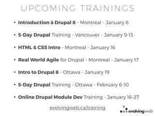 • Introduction à Drupal 8 - Montreal - January 6
• 5-Day Drupal Training - Vancouver - January 9-13
• HTML & CSS Intro - Montreal - January 16
• Real World Agile for Drupal - Montreal - January 17
• Intro to Drupal 8 - Ottawa - January 19
• 5-Day Drupal Training - Ottawa - February 6-10
• Online Drupal Module Dev Training - January 16-27
UPCOMING TRAININGS
evolvingweb.ca/training
 