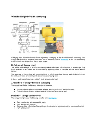What is Dumpy Level in Surveying
Surveying plays an important role in civil engineering. Surveying is very much dependent on leveling. The
dumpy level stands for a leveling instrument that is frequently used in surveying. In this civil engineering
article, you will get details about dumpy level survey.
Definition of Dumpy Level
The dumpy level belongs to an optical surveying leveling instrument that comprises of a telescope tube
tightly attached in two collars and it is secured by adjusting screws to the stage with the help of vertical
spindle.
The telescope of dumpy level will be revolved only in a horizontal plane. Dumpy level allows to find out
the relative elevation of several points concerning a surveying land.
A dumpy level is also known as a builder's level, an automatic level.
Application of Dumpy Levels in Surveying
The dumpy level fulfills the following objectives in surveying :
 Find out relative height and distance between various locations of a surveying land.
 Find out relative distance between several locations of a surveying land.
Benefits of Dumpy Level Survey
The dumpy level provides the following benefits to the surveying.
 Easy construction with less variable parts.
 Less alterations is required.
 Because of the inflexibility of dumpy levels, it maintains its two adjustment for a prolonged period.
 High optical power.
 