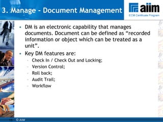 3. Manage -  Document Management DM is an electronic capability that manages documents. Document can be defined as “recorded information or object which can be treated as a unit”. Key DM features are:  Check In / Check Out and Locking; Version Control; Roll back; Audit Trail; Workflow 