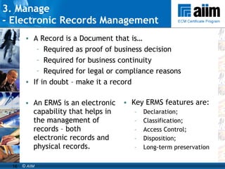 3. Manage  -  Electronic Records Management An ERMS is an electronic capability that helps in the management of records – both electronic records and physical records.  Key ERMS features are:  Declaration; Classification; Access Control; Disposition; Long-term preservation  A Record is a Document that is… Required as proof of business decision Required for business continuity Required for legal or compliance reasons If in doubt – make it a record 