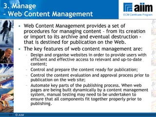 3. Manage  -  Web Content Management Web Content Management provides a set of procedures for managing content – from its creation or import to its archive and eventual destruction - that is destined for publication on the Web.  The key features of web content management are: Design and organise websites in order to provide users with efficient and effective access to relevant and up-to-date content; Control and prepare the content ready for publication; Control the content evaluation and approval process prior to publication on the web site; Automate key parts of the publishing process. When web pages are being built dynamically by a content management system, manual testing may need to be undertaken to ensure that all components fit together properly prior to publishing.  
