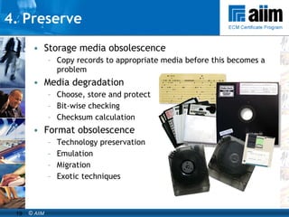 4. Preserve Storage media obsolescence Copy records to appropriate media before this becomes a problem Media degradation Choose, store and protect Bit-wise checking Checksum calculation Format obsolescence Technology preservation  Emulation Migration Exotic techniques 