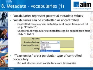 Vocabularies represent potential metadata values Vocabularies can be controlled or uncontrolled Controlled vocabularies: metadata must come from a set list (e.g. “Province”) Uncontrolled vocabularies: metadata can be applied free-form (e.g. “Town”) “ Taxonomies” are a particular type of controlled vocabulary But not all controlled vocabularies are taxonomies 8. Metadata – vocabularies (1) 