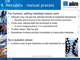 For humans, adding metadata means work Indexers may not see the ultimate benefit of metadata themselves Benefits tend to accrue to the enterprise and content consumers To be sure, clerical staff can be forced to index In some imaging systems, it is a specialized skill In other cases: “Not my job” Sometimes humans provide incomplete or inaccurate metadata So a question arises: Is there a way to get machines to add metadata for us? Source: Taxonomy Strategies 8. Metadata – manual process 