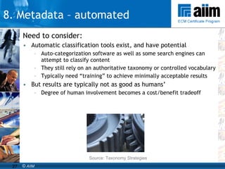 Need to consider: Automatic classification tools exist, and have potential Auto-categorization software as well as some search engines can attempt to classify content They still rely on an authoritative taxonomy or controlled vocabulary Typically need “training” to achieve minimally acceptable results But results are typically not as good as humans’ Degree of human involvement becomes a cost/benefit tradeoff Source: Taxonomy Strategies 8. Metadata – automated 